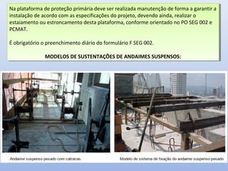 Na plataforma de proteção primária deve ser realizada manutenção de forma a garantir a
instalação de acordo com as especificações do projeto, devendo ainda, realizar o
estaiamento ou estroncamento desta plataforma, conforme orientado no PO SEG 002 e
PCMAT.
É obrigatório o preenchimento diário do formulário F SEG 002.
MODELOS DE SUSTENTAÇÕES DE ANDAIMES SUSPENSOS:
Na plataforma de proteção primária deve ser realizada manutenção de forma a garantir a
instalação de acordo com as especificações do projeto, devendo ainda, realizar o
estaiamento ou estroncamento desta plataforma, conforme orientado no PO SEG 002 e
PCMAT.
É obrigatório o preenchimento diário do formulário F SEG 002.
MODELOS DE SUSTENTAÇÕES DE ANDAIMES SUSPENSOS:
 