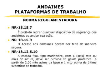 ● NR-18.15.7
É proibido retirar qualquer dispositivo de segurança dos
andaimes ou anular sua ação.
● NR-18.15.9
O Acesso aos andaimes devem ser feito de maneira
segura.
● NR-18.12.5.10
A escada fixa, tipo marinheiro, com 6 (seis) mto ou
mais de altura, deve ser provida de gaiola protetora a
partir de 2,00 mto acima da base e 1 mto acima da última
superfície de trabalho.
ANDAIMES
PLATAFORMAS DE TRABALHO
NORMA REGULAMENTADORA
 
