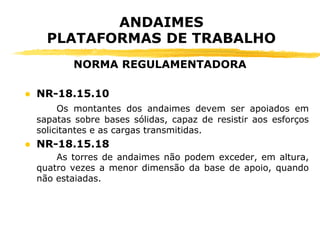 ● NR-18.15.10
Os montantes dos andaimes devem ser apoiados em
sapatas sobre bases sólidas, capaz de resistir aos esforços
solicitantes e as cargas transmitidas.
● NR-18.15.18
As torres de andaimes não podem exceder, em altura,
quatro vezes a menor dimensão da base de apoio, quando
não estaiadas.
ANDAIMES
PLATAFORMAS DE TRABALHO
NORMA REGULAMENTADORA
 