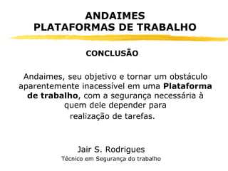 Andaimes, seu objetivo e tornar um obstáculo
aparentemente inacessível em uma Plataforma
de trabalho, com a segurança necessária à
quem dele depender para
realização de tarefas.
Jair S. Rodrigues
Técnico em Segurança do trabalho
ANDAIMES
PLATAFORMAS DE TRABALHO
CONCLUSÃO
 