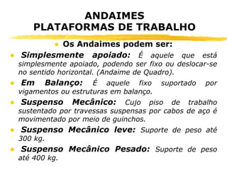 ANDAIMES
PLATAFORMAS DE TRABALHO
● Os Andaimes podem ser:
● Simplesmente apoiado: É aquele que está
simplesmente apoiado, podendo ser fixo ou deslocar-se
no sentido horizontal. (Andaime de Quadro).
● Em Balanço: É aquele fixo suportado por
vigamentos ou estruturas em balanço.
● Suspenso Mecânico: Cujo piso de trabalho
sustentado por travessas suspensas por cabos de aço é
movimentado por meio de guinchos.
● Suspenso Mecânico leve: Suporte de peso até
300 kg.
● Suspenso Mecânico Pesado: Suporte de peso
até 400 kg.
 