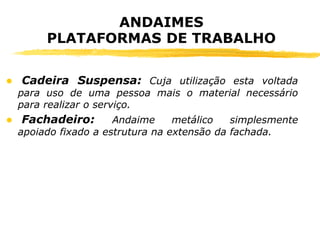 ANDAIMES
PLATAFORMAS DE TRABALHO
● Cadeira Suspensa: Cuja utilização esta voltada
para uso de uma pessoa mais o material necessário
para realizar o serviço.
● Fachadeiro: Andaime metálico simplesmente
apoiado fixado a estrutura na extensão da fachada.
 