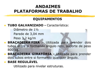 ● TUBO GALVANIZADO - Característica:
Diâmetro de 1½
Parede de 3,04 mm
Peso 3,2 kg/m
● BRAÇADEIRA FIXA - Utilizada para prender dois
tubos entre si formando ângulo reto, suporte de peso
800 kg.
● BRAÇADEIRA GIRATÓRIA - Utilizada para prender
dois tubos entre si formando qualquer ângulo.
● BASE REGULÁVEL
Utilizado para nivelar estruturas.
ANDAIMES
PLATAFORMAS DE TRABALHO
EQUIPAMENTOS
 