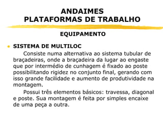 ● SISTEMA DE MULTILOC
Consiste numa alternativa ao sistema tubular de
braçadeiras, onde a braçadeira da lugar ao engaste
que por intermédio de cunhagem é fixado ao poste
possibilitando rigidez no conjunto final, gerando com
isso grande facilidade e aumento de produtividade na
montagem.
Possui três elementos básicos: travessa, diagonal
e poste. Sua montagem é feita por simples encaixe
de uma peça a outra.
ANDAIMES
PLATAFORMAS DE TRABALHO
EQUIPAMENTO
 