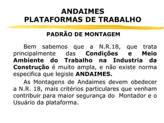 Bem sabemos que a N.R.18, que trata
principalmente das Condições e Meio
Ambiente do Trabalho na Industria da
Construção é muito ampla, e não existe norma
especifica que legisle ANDAIMES.
As Montagens de Andaimes devem obedecer
a N.R. 18, mais critérios particulares que venham
contribuir para maior segurança do Montador e o
Usuário da plataforma.
ANDAIMES
PLATAFORMAS DE TRABALHO
PADRÃO DE MONTAGEM
 