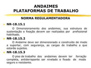 ANDAIMES
PLATAFORMAS DE TRABALHO
● NR-18.15.1
O Dimensionamento dos andaimes, sua estrutura de
sustentação e fixação devem ser realizados por profissional
habilitado.
● NR-18.15.2
O Andaime deve ser dimensionado e construído de modo
a suportar, com segurança, as cargas de trabalho a que
estarão sujeitos.
● NR-18.15.3
O piso de trabalho dos andaimes devem ter forração
completa, antiderrapante ser nivelado e fixado de modo
seguro e resistente.
NORMA REGULAMENTADORA
 