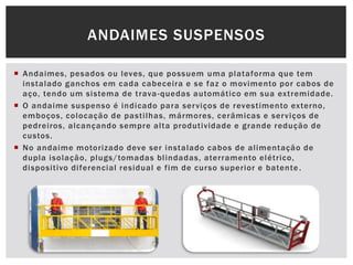  Andaimes, pesados ou leves, que possuem uma plataforma que tem
instalado ganchos em cada cabeceira e se faz o movimento por cabos de
aço, tendo um sistema de trava-quedas automático em sua extremidade.
 O andaime suspenso é indicado para serviços de revestimento externo,
emboços, colocação de pastilhas, mármores, cerâmicas e serviços de
pedreiros, alcançando sempre alta produtividade e grande redução de
custos.
 No andaime motorizado deve ser instalado cabos de alimentação de
dupla isolação, plugs/tomadas blindadas, aterramento elétrico,
dispositivo diferencial residual e fim de curso superior e batente.
ANDAIMES SUSPENSOS
 