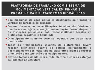  São máquinas de ação periódica destinadas ao transporte
vertical de cargas e/ou pessoas;
 Devem observar as especificações técnicas do fabricante
quanto à montagem, operação, manutenção, desmontagem e
às inspeções periódicas, sob responsabilidade técnica de
profissional legalmente habilitado.
 O equipamento somente deve ser operado por trabalhador
qualificado.
 Todos os trabalhadores usuários de plataformas devem
receber orientação quanto ao correto carregamento e
posicionamento dos materiais na plataforma além de receber
orientação para operação dos equipamentos.
 Deve-se tomar cuidado com a rede elétrica e com os esforços
solicitantes na estrutura.
PLATAFORMA DE TRABALHO COM SISTEMA DE
MOVIMENTAÇÃO VERTICAL EM PINHÃO E
CREMALHEIRA E PLATAFORMAS HIDRÁULICAS
 