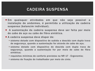  Em quaisquer atividades em que não seja possível a
instalação de andaimes, é permitida a utilização de cadeira
suspensa (balancim individual).
 A sustentação da cadeira suspensa deve ser feita por meio
de cabo de aço ou cabo de fibra sintética.
 A cadeira suspensa deve dispor de:
 sistema dotado com dispositivo de subida e descida com dupla trava
de segurança, quando a sustentação for através de cabo de aço;
 sistema dotado com dispositivo de descida com dupla trava de
segurança, quando a sustentação for por meio de cabo de fibra
sintética;
 requisitos mínimos de conforto previstos na NR 17 - Ergonomia;
 sistema de fixação do trabalhador por meio de cinto.
CADEIRA SUSPENSA
 