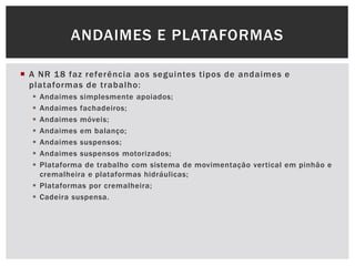  A NR 18 faz referência aos seguintes tipos de andaimes e
plataformas de trabalho:
 Andaimes simplesmente apoiados;
 Andaimes fachadeiros;
 Andaimes móveis;
 Andaimes em balanço;
 Andaimes suspensos;
 Andaimes suspensos motorizados;
 Plataforma de trabalho com sistema de movimentação vertical em pinhão e
cremalheira e plataformas hidráulicas;
 Plataformas por cremalheira;
 Cadeira suspensa.
ANDAIMES E PLATAFORMAS
 
