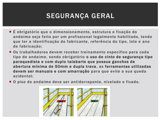  É obrigatório que o dimensionamento, estrutura e fixação do
andaime seja feito por um profissional legalmente habilitado, tendo
que ter a identificação do fabricante, referência do tipo, lote e ano
de fabricação;
 Os trabalhadores devem receber treinamento específico para cada
tipo de andaime, sendo obrigatório o uso de cinto de segurança tipo
paraquedista e com duplo talabarte que possua ganchos de
abertura mínima de 50mm e dupla trava, as ferramentas utilizadas
devem ser manuais e com amarração para que evite a sua queda
acidental;
 O piso do andaime deve ser antiderrapante, nivelado e fixado.
SEGURANÇA GERAL
 