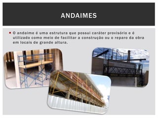 O andaime é uma estrutura que possui caráter provisório e é
utilizado como meio de facilitar a construção ou o reparo da obra
em locais de grande altura.
ANDAIMES
 