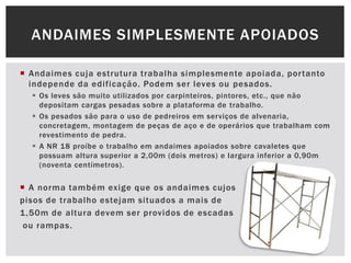  Andaimes cuja estrutura trabalha simplesmente apoiada, portanto
independe da edificação. Podem ser leves ou pesados.
 Os leves são muito utilizados por carpinteiros, pintores, etc., que não
depositam cargas pesadas sobre a plataforma de trabalho.
 Os pesados são para o uso de pedreiros em serviços de alvenaria,
concretagem, montagem de peças de aço e de operários que trabalham com
revestimento de pedra.
 A NR 18 proíbe o trabalho em andaimes apoiados sobre cavaletes que
possuam altura superior a 2,00m (dois metros) e largura inferior a 0,90m
(noventa centímetros).
 A norma também exige que os andaimes cujos
pisos de trabalho estejam situados a mais de
1,50m de altura devem ser providos de escadas
ou rampas.
ANDAIMES SIMPLESMENTE APOIADOS
 
