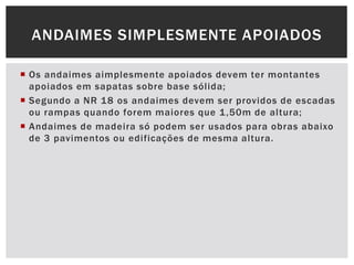  Os andaimes aimplesmente apoiados devem ter montantes
apoiados em sapatas sobre base sólida;
 Segundo a NR 18 os andaimes devem ser providos de escadas
ou rampas quando forem maiores que 1,50m de altura;
 Andaimes de madeira só podem ser usados para obras abaixo
de 3 pavimentos ou edificações de mesma altura.
ANDAIMES SIMPLESMENTE APOIADOS
 