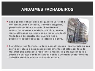  São aqueles constituídos de quadros vertical e
horizontal, placa de base, travessa diagonal,
guarda-corpo, tela e escada. Permitem o
acesso de pessoas e materiais à obra, sendo
muito utilizados em serviços de manutenção de
fachadas e de construção, quando não é
possível o acesso pela parte interna da obra.
ANDAIMES FACHADEIROS
 O andaime tipo fachadeiro deve possuir escada incorporada na sua
prória estrutura e devem ser externamente cobertos por tela de
material que apresente resistência mecânica para que impeça a
queda de objetos sendo instalada desde a primeira plataforma de
trabalho até dois metros acima da última.
 