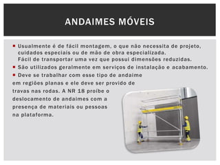  Usualmente é de fácil montagem, o que não necessita de projeto,
cuidados especiais ou de mão de obra especializada.
Fácil de transportar uma vez que possui dimensões reduzidas.
 São utilizados geralmente em serviços de instalação e acabamento.
 Deve se trabalhar com esse tipo de andaime
em regiões planas e ele deve ser provido de
travas nas rodas. A NR 18 proíbe o
deslocamento de andaimes com a
presença de materiais ou pessoas
na plataforma.
ANDAIMES MÓVEIS
 
