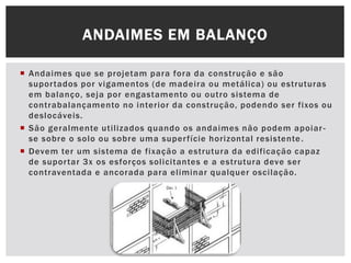  Andaimes que se projetam para fora da construção e são
suportados por vigamentos (de madeira ou metálica) ou estruturas
em balanço, seja por engastamento ou outro sistema de
contrabalançamento no interior da construção, podendo ser fixos ou
deslocáveis.
 São geralmente utilizados quando os andaimes não podem apoiar-
se sobre o solo ou sobre uma superfície horizontal resistente.
 Devem ter um sistema de fixação a estrutura da edificação capaz
de suportar 3x os esforços solicitantes e a estrutura deve ser
contraventada e ancorada para eliminar qualquer oscilação.
ANDAIMES EM BALANÇO
 