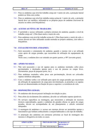 REF. N° REVISÃO N° PÁGINA N° 02/02
5.3 - Para os andaimes cujo nível de trabalho esteja até 1 metro do solo, a proteção lateral
poderá ser feita com cordas.
5.4 - Para os andaimes cujo nível do trabalho esteja acima de 1 metro do solo, a proteção
lateral deve ser metálica, utilizando-se as próprias peças do andaime (travessas de
encaixe ou tubos com braçadeiras).
6.0 - ACESSO AO NÍVEL DE TRABALHO:
6.1 - É permitido o acesso utilizando a própria estrutura do andaime, quando o nível de
trabalho esteja até 1,50m (hum metro e meio) do solo.
6.2 - Para andaimes com nível de trabalho acima de 1,50m (hum metro e meio) do solo, o
acesso deverá ser feito utilizando escada montada no próprio andaime, com tubos e
braçadeiras.
7.0 - ESTAIAMENTO DOS ANDAIMES:
7.1 - Será necessário o estaiamento do andaime, quando o mesmo vier a ser utilizado
como apoio de cargas pesadas, que necessitam de utilização de equipamento de
carga.
Neste caso, o andaime deve ser estaiado em quatro pontos, a 90° (noventa graus).
8.0 - APOIO NO SOLO:
8.1 - Não será necessário o uso de sapatas para os andaimes montados sobre pisos
pavimentados e destinados apenas para o uso de pessoas ou cargas leves.
(ferramentas, peças de pequeno porte, etc.).
8.2 - Para andaimes montados sobre pisos sem pavimentação, devem ser colocadas
sapatas metálicas adequadas.
8.3 - Caso o andaime venha a ser utilizado para apoio de cargas pesadas que necessitam
da utilização de equipamento de carga para movimentação, as pranchas e as sapatas
devem ser dimensionadas em função do peso a suportar e a resistência do solo.
9.0 - DISPOSIÇÕES GERAIS:
9.1 - Os andaimes não devem possuir inclinação em relação ao piso.
9.2 - Para efeito de nivelamento dos andaimes, deverão ser utilizadas sapatas ajustáveis.
9.3 - Os serviços específicos ou montagens, que necessitem a utilização de recursos
técnicos especializados, quanto a andaimes de grandes alturas ou apoio de cargas
pesadas, devem ser acompanhadas de um planejamento e cálculo estrutural
adequados.
9.4 - A montagem de andaimes e o acesso aos mesmos devem ser permitidos apenas a
funcionários que tenham conhecimento e estejam habituados a este tipo de trabalho.
9.5 - A amarração dos andaimes em estruturas próximas ao local de montagem dos
mesmos é obrigatória em todos os casos.
APROVAÇÕES PREPARADO POR SUBSTITUI N°
REVISÃO N°
ENG. SEGURANÇA DATA
 
