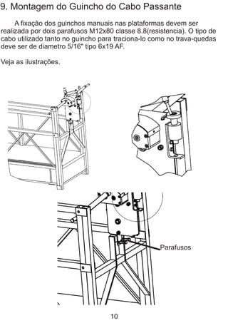 9. Montagem do Guincho do Cabo Passante
A fixação dos guinchos manuais nas plataformas devem ser
realizada por dois parafusos M12x80 classe 8.8(resistencia). O tipo de
cabo utilizado tanto no guincho para traciona-lo como no trava-quedas
deve ser de diametro 5/16" tipo 6x19 AF.
Veja as ilustrações.
Parafusos
10
 