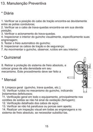 13. Manutenção Preventiva
* Diária
1. Verificar se a posição do cabo de tração encontra-se devidamente
entre as polias condutoras;
2. Verificar se o cabo de trava-quedas encontra-se em sua devida
posição;
3. Verificar o acionamento do trava-quedas.
4. Inspecionar o interior do guincho visualmente, especificamente suas
engrenagem;
5. Testar o freio automático do guincho;
6. Inspecionar os cabos de tração e de segurança;
7. Ao movimentar o guincho, observar, ruídos em seu interior;
* Quinzenal
8. Retirar a proteção do sistema de freio absoluto, e
colocar graxa de alta densidade em seu
mecanismo. Este procedimento deve ser feito a
* Mensal
9. Limpeza geral (guincho, trava quedas, etc.);
10. Verificar ruídos no mecanismo do guincho, indicando
]rolamentos defeituosos;
11. Verificação geral em todo o equipamento, principalmente nos
cordões de soldas se não há sinal de oxidação (ferrugem);
12. Verificação detalhado dos cabos de aços;
13. Verificar se não há parafusos ou porcas sem aperto;
14. Realizar um inspeção visual em todas as engrenagens e no
sistema de freio absoluto, se necessitar substitui-las.
15
 