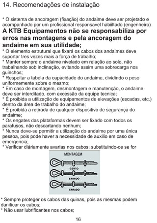 14. Recomendações de instalação
* O sistema de ancoragem (fixação) do andaime deve ser projetado e
acompanhado por um profissional responsavel habiiltado (engenheiro)
A KTB Equipamentos não se responsabiliza por
erros nas montagens e pela ancoragem do
andaime em sua utilidade;
* O elemento estrutural que fixará os cabos dos andaimes deve
suportar tres vezes mais a força de trabalho;
* Manter sempre o andaime nivelado em relação ao solo, não
trabalhando sob inclinação, evitando assim uma sobrecarga nos
guinchos;
* Respeitar a tabela da capacidade do andaime, dividindo o peso
uniformemente sobre o mesmo;
* Em caso de montagem, desmontagem e manutenção, o andaime
deve ser interditado, com excessão da equipe tecnica;
* É proibida a utilização de equipamentos de elevações (escadas, etc.)
dentro da área de trabalho do andaime;
* É proibida a retirada de qualquer dispositivo de segurança do
andaime;
* Os engates das plataformas devem ser fixado com todos os
parafusos, não descartando nenhum;
* Nunca deve-se permitir a utilização do andaime por uma única
pessoa, pois pode haver a necessidade de auxilio em caso de
emergencia;
* Verificar diáriamente avarias nos cabos, substituindo-os se for
* Sempre proteger os cabos das quinas, pois as mesmas podem
danificar os cabos;
* Não usar lubrificantes nos cabos;
16
 