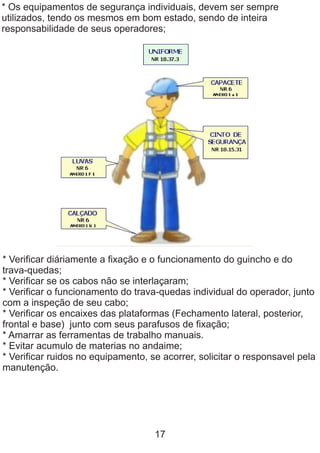 * Os equipamentos de segurança individuais, devem ser sempre
utilizados, tendo os mesmos em bom estado, sendo de inteira
responsabilidade de seus operadores;
* Verificar diáriamente a fixação e o funcionamento do guincho e do
trava-quedas;
* Verificar se os cabos não se interlaçaram;
* Verificar o funcionamento do trava-quedas individual do operador, junto
com a inspeção de seu cabo;
* Verificar os encaixes das plataformas (Fechamento lateral, posterior,
frontal e base) junto com seus parafusos de fixação;
* Amarrar as ferramentas de trabalho manuais.
* Evitar acumulo de materias no andaime;
* Verificar ruidos no equipamento, se acorrer, solicitar o responsavel pela
manutenção.
17
 