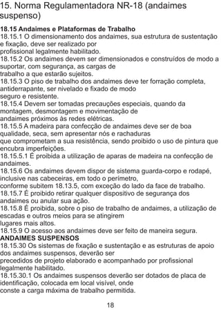 15. Norma Regulamentadora NR-18 (andaimes
suspenso)
18.15 Andaimes e Plataformas de Trabalho
18.15.1 O dimensionamento dos andaimes, sua estrutura de sustentação
e fixação, deve ser realizado por
profissional legalmente habilitado.
18.15.2 Os andaimes devem ser dimensionados e construídos de modo a
suportar, com segurança, as cargas de
trabalho a que estarão sujeitos.
18.15.3 O piso de trabalho dos andaimes deve ter forração completa,
antiderrapante, ser nivelado e fixado de modo
seguro e resistente.
18.15.4 Devem ser tomadas precauções especiais, quando da
montagem, desmontagem e movimentação de
andaimes próximos às redes elétricas.
18.15.5 A madeira para confecção de andaimes deve ser de boa
qualidade, seca, sem apresentar nós e rachaduras
que comprometam a sua resistência, sendo proibido o uso de pintura que
encubra imperfeições.
18.15.5.1 É proibida a utilização de aparas de madeira na confecção de
andaimes.
18.15.6 Os andaimes devem dispor de sistema guarda-corpo e rodapé,
inclusive nas cabeceiras, em todo o perímetro,
conforme subitem 18.13.5, com exceção do lado da face de trabalho.
18.15.7 É proibido retirar qualquer dispositivo de segurança dos
andaimes ou anular sua ação.
18.15.8 É proibida, sobre o piso de trabalho de andaimes, a utilização de
escadas e outros meios para se atingirem
lugares mais altos.
18.15.9 O acesso aos andaimes deve ser feito de maneira segura.
ANDAIMES SUSPENSOS
18.15.30 Os sistemas de fixação e sustentação e as estruturas de apoio
dos andaimes suspensos, deverão ser
precedidos de projeto elaborado e acompanhado por profissional
legalmente habilitado.
18.15.30.1 Os andaimes suspensos deverão ser dotados de placa de
identificação, colocada em local visível, onde
conste a carga máxima de trabalho permitida.
18
 