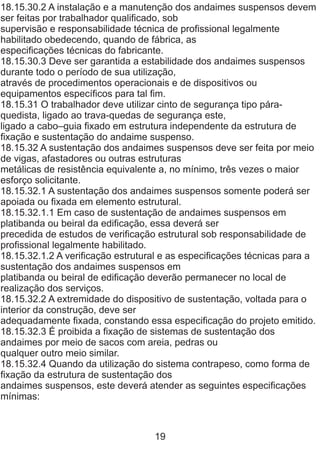 18.15.30.2 A instalação e a manutenção dos andaimes suspensos devem
ser feitas por trabalhador qualificado, sob
supervisão e responsabilidade técnica de profissional legalmente
habilitado obedecendo, quando de fábrica, as
especificações técnicas do fabricante.
18.15.30.3 Deve ser garantida a estabilidade dos andaimes suspensos
durante todo o período de sua utilização,
através de procedimentos operacionais e de dispositivos ou
equipamentos específicos para tal fim.
18.15.31 O trabalhador deve utilizar cinto de segurança tipo pára-
quedista, ligado ao trava-quedas de segurança este,
ligado a cabo–guia fixado em estrutura independente da estrutura de
fixação e sustentação do andaime suspenso.
18.15.32 A sustentação dos andaimes suspensos deve ser feita por meio
de vigas, afastadores ou outras estruturas
metálicas de resistência equivalente a, no mínimo, três vezes o maior
esforço solicitante.
18.15.32.1 A sustentação dos andaimes suspensos somente poderá ser
apoiada ou fixada em elemento estrutural.
18.15.32.1.1 Em caso de sustentação de andaimes suspensos em
platibanda ou beiral da edificação, essa deverá ser
precedida de estudos de verificação estrutural sob responsabilidade de
profissional legalmente habilitado.
18.15.32.1.2 A verificação estrutural e as especificações técnicas para a
sustentação dos andaimes suspensos em
platibanda ou beiral de edificação deverão permanecer no local de
realização dos serviços.
18.15.32.2 A extremidade do dispositivo de sustentação, voltada para o
interior da construção, deve ser
adequadamente fixada, constando essa especificação do projeto emitido.
18.15.32.3 É proibida a fixação de sistemas de sustentação dos
andaimes por meio de sacos com areia, pedras ou
qualquer outro meio similar.
18.15.32.4 Quando da utilização do sistema contrapeso, como forma de
fixação da estrutura de sustentação dos
andaimes suspensos, este deverá atender as seguintes especificações
mínimas:
19
 