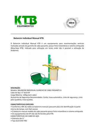 Balancim Individual Manual KTB
O Balancim Individual Manual KTB é um equipamento para movimentações verticais
realizadas através do guincho de cabo passante, possui freio instantâneo e sistema antiqueda
(Bloq-Stop KTB). Indicado para utilização em locais onde não é possível a utilização de
Andaimes.
DESCRIÇÃO:
Modelo: BALANCIM INDIVIDUAL GUINCHO DE CABO PASSANTE B
Cabo de Aço: ¼” 6x19 AF
Carga Máxima: 120kg (sem cabo)
Acessórios de Segurança Recomendados: Corda, trava automática, cinto de segurança, cinto
pára-quedista, trava-quedas.
CARACTERÍSTICAS ESPECIAIS:
• Conforme a NR-18, todos os balancins manuais possuem placa de identificação na parte
interna da tampa, com fácil acesso.
• O balancim manual modelo de cabo passante possui freio instantâneo e sistema antiqueda.
• Os equipamentos de EPI não são fornecidos pela KTB.
CARACTERÍSTICAS DO CABO DE AÇO:
• Diâmetro de ¼”
• Tipo 6x19 AFD TRD
 