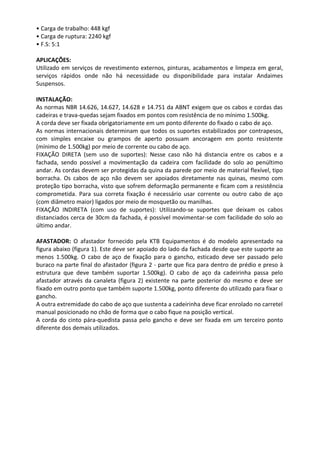 • Carga de trabalho: 448 kgf
• Carga de ruptura: 2240 kgf
• F.S: 5:1
APLICAÇÕES:
Utilizado em serviços de revestimento externos, pinturas, acabamentos e limpeza em geral,
serviços rápidos onde não há necessidade ou disponibilidade para instalar Andaimes
Suspensos.
INSTALAÇÃO:
As normas NBR 14.626, 14.627, 14.628 e 14.751 da ABNT exigem que os cabos e cordas das
cadeiras e trava-quedas sejam fixados em pontos com resistência de no mínimo 1.500kg.
A corda deve ser fixada obrigatoriamente em um ponto diferente do fixado o cabo de aço.
As normas internacionais determinam que todos os suportes estabilizados por contrapesos,
com simples encaixe ou grampos de aperto possuam ancoragem em ponto resistente
(mínimo de 1.500kg) por meio de corrente ou cabo de aço.
FIXAÇÃO DIRETA (sem uso de suportes): Nesse caso não há distancia entre os cabos e a
fachada, sendo possível a movimentação da cadeira com facilidade do solo ao penúltimo
andar. As cordas devem ser protegidas da quina da parede por meio de material flexível, tipo
borracha. Os cabos de aço não devem ser apoiados diretamente nas quinas, mesmo com
proteção tipo borracha, visto que sofrem deformação permanente e ficam com a resistência
comprometida. Para sua correta fixação é necessário usar corrente ou outro cabo de aço
(com diâmetro maior) ligados por meio de mosquetão ou manilhas.
FIXAÇÃO INDIRETA (com uso de suportes): Utilizando-se suportes que deixam os cabos
distanciados cerca de 30cm da fachada, é possível movimentar-se com facilidade do solo ao
último andar.
AFASTADOR: O afastador fornecido pela KTB Equipamentos é do modelo apresentado na
figura abaixo (figura 1). Este deve ser apoiado do lado da fachada desde que este suporte ao
menos 1.500kg. O cabo de aço de fixação para o gancho, esticado deve ser passado pelo
buraco na parte final do afastador (figura 2 - parte que fica para dentro de prédio e preso à
estrutura que deve também suportar 1.500kg). O cabo de aço da cadeirinha passa pelo
afastador através da canaleta (figura 2) existente na parte posterior do mesmo e deve ser
fixado em outro ponto que também suporte 1.500kg, ponto diferente do utilizado para fixar o
gancho.
A outra extremidade do cabo de aço que sustenta a cadeirinha deve ficar enrolado no carretel
manual posicionado no chão de forma que o cabo fique na posição vertical.
A corda do cinto pára-quedista passa pelo gancho e deve ser fixada em um terceiro ponto
diferente dos demais utilizados.
 