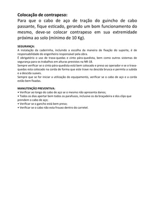 Colocação de contrapeso:
Para que o cabo de aço de tração do guincho de cabo
passante, fique esticado, gerando um bom funcionamento do
mesmo, deve-se colocar contrapeso em sua extremidade
próxima ao solo (mínimo de 10 Kg).
SEGURANÇA:
A instalação da cadeirinha, incluindo a escolha da maneira de fixação do suporte, é de
responsabilidade do engenheiro responsável pela obra.
É obrigatório o uso de trava-quedas e cinto pára-quedista, bem como outros sistemas de
segurança para os trabalhos em alturas previstos na NR-18.
Sempre verificar se o cinto pára-quedista está bem colocado e preso ao operador e se o trava-
quedas esta colocado na corda de forma que este trave na descida brusca e permita a subida
e a descida suaves.
Sempre que se for iniciar a utilização do equipamento, verificar se o cabo de aço e a corda
estão bem fixadas.
MANUTENÇÃO PREVENTIVA:
• Verificar ao longo do cabo de aço se o mesmo não apresenta danos;
• Todos os dias apertar bem todos os parafusos, inclusive os da braçadeira e dos clips que
prendem o cabo de aço;
• Verificar se o gancho está bem preso;
• Verificar se o cabo não esta frouxo dentro do carretel.
 