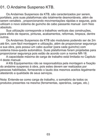 01. O Andaime Suspenso KTB.
Os Andaimes Suspensos da KTB, são caracterizados por serem,
portáteis, pois suas plataformas são totalmente desmontáveis, além de
serem versáteis , proporcionando movimentações rápidas e seguras, pois
utilizam o novo sistema de guincho de cabo passante manual com freio
absoluto.
Sua utilização corresponde a trabalhos verticais das construções,
para efeito de reparos, pinturas, acabamentos, reformas, limpeza, dentre
outros.
Os Andaimes Suspensos da KTB são modulares podendo ser de 2m
até 6m, com fácil montagem e utilização, além de proporcionar segurança
a sua obra, pois possui um cabo auxiliar (para cada guincho) com
sistema trava-queda automático. Suas plataformas foram projetadas para
proporcionar segurança pois estão de acordo com a norma NR-18.
A capacidade máxima de carga de trabalho está limitada no Capitulo
4 deste manual.
A Ktb Equipamentos não se responsabiliza pela montagem e fixação
do andaime suspenso à obra, pois estes devem ser realizados por
pessoas habilitadas, fornecendo o laudo dos mesmos aceitos legalmente
atestando a qualidade de seus serviços.
Nota: Entende-se como carga de trabalho, o somatório de todos os
produtos presentes na mesma (ferramentas, operários, cargas, etc.)
03
 