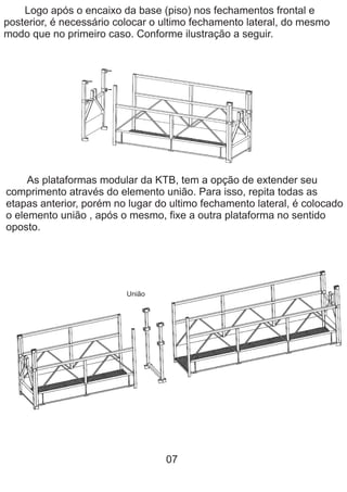 Logo após o encaixo da base (piso) nos fechamentos frontal e
posterior, é necessário colocar o ultimo fechamento lateral, do mesmo
modo que no primeiro caso. Conforme ilustração a seguir.
As plataformas modular da KTB, tem a opção de extender seu
comprimento através do elemento união. Para isso, repita todas as
etapas anterior, porém no lugar do ultimo fechamento lateral, é colocado
o elemento união , após o mesmo, fixe a outra plataforma no sentido
oposto.
07
União
 