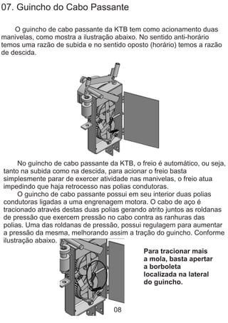 07. Guincho do Cabo Passante
O guincho de cabo passante da KTB tem como acionamento duas
manivelas, como mostra a ilustração abaixo. No sentido anti-horário
temos uma razão de subida e no sentido oposto (horário) temos a razão
de descida.
No guincho de cabo passante da KTB, o freio é automático, ou seja,
tanto na subida como na descida, para acionar o freio basta
simplesmente parar de exercer atividade nas manivelas, o freio atua
impedindo que haja retrocesso nas polias condutoras.
O guincho de cabo passante possui em seu interior duas polias
condutoras ligadas a uma engrenagem motora. O cabo de aço é
tracionado através destas duas polias gerando atrito juntos as roldanas
de pressão que exercem pressão no cabo contra as ranhuras das
polias. Uma das roldanas de pressão, possui regulagem para aumentar
a pressão da mesma, melhorando assim a tração do guincho. Conforme
ilustração abaixo.
Para tracionar mais
a mola, basta apertar
a borboleta
localizada na lateral
do guincho.
08
 