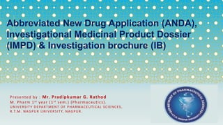 Presented by : Mr. Pradipkumar G. Rathod
M. Pharm 1st year (1st sem.) (Pharmaceutics).
UNIVERSITY DEPARTMENT OF PHARMACEUTICAL SCIENCES,
R.T.M. NAGPUR UNIVERSITY, NAGPUR.
Abbreviated New Drug Application (ANDA),
Investigational Medicinal Product Dossier
(IMPD) & Investigation brochure (IB)
 