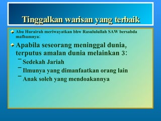 Tinggalkan warisan yang terbaik Abu Hurairah meriwayatkan bhw Rasululullah SAW bersabda mafhumnya: Apabila seseorang meninggal dunia, terputus amalan dunia melainkan 3: Sedekah Jariah Ilmunya yang dimanfaatkan orang lain Anak soleh yang mendoakannya 