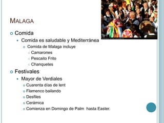 MalagaComidaComida es saludable y Mediterránea Comida de Malaga incluye CamaronesPescaito FritoChanquetesFestivalesMayor de VerdialesCuarenta días de lentFlamenco bailandoDesfilesCerámicaComienza en Domingo de Palm hasta Easter.