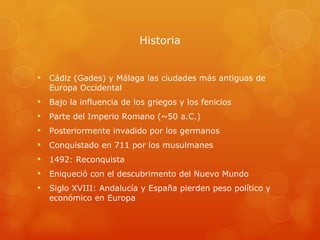 Historia Cádiz (Gades) y Málaga las ciudades más antiguas de Europa Occidental Bajo la influencia de los griegos y los fenicios Parte del Imperio Romano (~50 a.C.) Posteriormente invadido por los germanos Conquistado en 711 por los musulmanes 1492: Reconquista  Eniqueció con el descubrimento del Nuevo Mundo Siglo XVIII: Andalucía y Espa ñ a pierden peso político y económico en Europa  