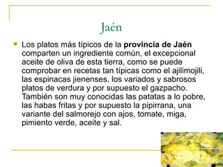 Jaén
   Los platos más típicos de la provincia de Jaén
    comparten un ingrediente común, el excepcional
    aceite de oliva de esta tierra, como se puede
    comprobar en recetas tan típicas como el ajilimojili,
    las espinacas jienenses, los variados y sabrosos
    platos de verdura y por supuesto el gazpacho.
    También son muy conocidas las patatas a lo pobre,
    las habas fritas y por supuesto la pipirrana, una
    variante del salmorejo con ajos, tomate, miga,
    pimiento verde, aceite y sal.
 