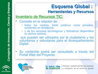 Esquema Global :   Herramientas y Recursos Inventario de Recursos TIC: Consiste en la relación de:   todos los centros, tanto públicos como privados, existentes en Andalucía, y de los recursos tecnológicos y formativos disponibles en dichos centros, que pueden ser utilizados por la ciudadanía y los voluntarios y voluntarias para el Acompañamiento Digital. Su contenido podrá ser consultado a través del Portal Web del Proyecto.  