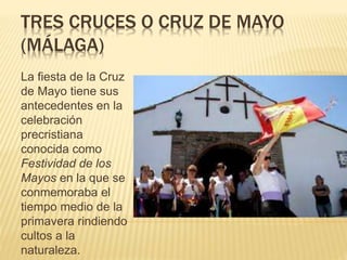 TRES CRUCES O CRUZ DE MAYO
(MÁLAGA)
La fiesta de la Cruz
de Mayo tiene sus
antecedentes en la
celebración
precristiana
conocida como
Festividad de los
Mayos en la que se
conmemoraba el
tiempo medio de la
primavera rindiendo
cultos a la
naturaleza.
 