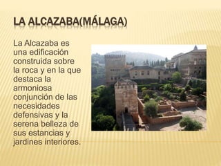 LA ALCAZABA(MÁLAGA)
La Alcazaba es
una edificación
construida sobre
la roca y en la que
destaca la
armoniosa
conjunción de las
necesidades
defensivas y la
serena belleza de
sus estancias y
jardines interiores.
 