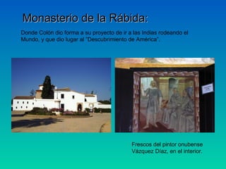 Monasterio de la Rábida:
Donde Colón dio forma a su proyecto de ir a las Indias rodeando el
Mundo, y que dio lugar al ”Descubrimiento de América”.




                                           Frescos del pintor onubense
                                           Vázquez Díaz, en el interior.
 