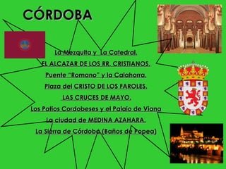 CÓRDOBA

       La Mezquita y La Catedral.
   EL ALCAZAR DE LOS RR. CRISTIANOS.
    Puente “Romano” y la Calahorra.
    Plaza del CRISTO DE LOS FAROLES.
          LAS CRUCES DE MAYO.
Los Patios Cordobeses y el Palaio de Viana
    La ciudad de MEDINA AZAHARA.
 La Sierra de Córdoba (Baños de Popea)
 