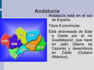 Andalucía
     Andalucía está en el sur
      de España.
     Tiene 8 provincias.
     Está atravesada de Este
      a Oeste por el río
      Guadalquivir, que nace
      en Jaén (Sierra de
      Cazorla) y desemboca
      en     Cádiz   (Océano
      Atlántico).
 