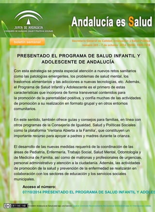 boletín semanal Secretaría General de Calidad, Innovación y Salud Pública
El boletín Andalucía es Salud está bajo una licencia Creative Commons Reconocimiento-NoComercial-SinObraDerivada 4.0 Internacional License.
PRESENTADO EL PROGRAMA DE SALUD INFANTIL YPRESENTADO EL PROGRAMA DE SALUD INFANTIL Y
ADOLESCENTE DE ANDALUCÍAADOLESCENTE DE ANDALUCÍA
número 265 – 7 de octubre 2014 / ISSN: 1998-7418
Acceso al número:
07/10/2014 PRESENTADO EL PROGRAMA DE SALUD INFANTIL Y ADOLES
Con esta estrategia se presta especial atención a nuevos retos sanitarios
como las patologías emergentes, los problemas de salud mental, los
trastornos alimentarios y las adicciones a nuevas tecnologías, etc. Además,
el Programa de Salud Infantil y Adolescente es el primero de estas
características que incorpora de forma transversal contenidos para
la promoción de la parentalidad positiva, y confía muchas de las actividades
de promoción a su realización en formato grupal y en otros entornos
comunitarios.
En este sentido, también ofrece guías y consejos para familias, en línea con
otros programas de la Consejería de Igualdad, Salud y Políticas Sociales
como la plataforma ‘Ventana Abierta a la Familia’, que constituyen un
importante recurso para apoyar a padres y madres durante la crianza.
El desarrollo de las nuevas medidas requerirá de la coordinación de las
áreas de Pediatría, Enfermería, Trabajo Social, Salud Mental, Odontología y
de Medicina de Familia, así como de matronas y profesionales de urgencias,
personal administrativo y atención a la ciudadanía. Además, las actividades
de promoción de la salud y prevención de la enfermedad se realizarán en
colaboración con los sectores de educación y los servicios sociales
municipales.
 