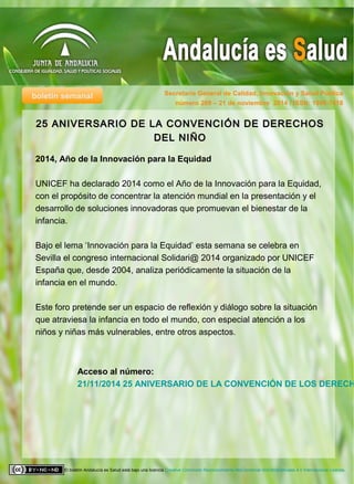 boletín semanal Secretaría General de Calidad, Innovación y Salud Pública
El boletín Andalucía es Salud está bajo una licencia Creative Commons Reconocimiento-NoComercial-SinObraDerivada 4.0 Internacional License.
número 269 – 21 de noviembre 2014 / ISSN: 1998-7418
Acceso al número:
21/11/2014 25 ANIVERSARIO DE LA CONVENCIÓN DE LOS DERECH
25 ANIVERSARIO DE LA CONVENCIÓN DE DERECHOS25 ANIVERSARIO DE LA CONVENCIÓN DE DERECHOS
DEL NIÑODEL NIÑO
2014, Año de la Innovación para la Equidad
UNICEF ha declarado 2014 como el Año de la Innovación para la Equidad,
con el propósito de concentrar la atención mundial en la presentación y el
desarrollo de soluciones innovadoras que promuevan el bienestar de la
infancia.
Bajo el lema ‘Innovación para la Equidad’ esta semana se celebra en
Sevilla el congreso internacional Solidari@ 2014 organizado por UNICEF
España que, desde 2004, analiza periódicamente la situación de la
infancia en el mundo.
Este foro pretende ser un espacio de reflexión y diálogo sobre la situación
que atraviesa la infancia en todo el mundo, con especial atención a los
niños y niñas más vulnerables, entre otros aspectos.
 