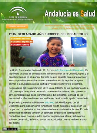 boletín semanal Secretaría General de Calidad, Innovación y Salud Pública
El boletín Andalucía es Salud está bajo una licencia Creative Commons Reconocimiento-NoComercial-SinObraDerivada 4.0 Internacional License.
2015, DECLARADO AÑO EUROPEO DEL DESARROLLO2015, DECLARADO AÑO EUROPEO DEL DESARROLLO
número 275 –12 de febrero 2015 / ISSN: 1998-7418
La Unión Europea ha declarado 2015 como Año Europeo del Desarrollo. Es
la primera vez que se consagra a la acción exterior de la Unión Europea y el
papel de Europa en el mundo. Se trata de una apuesta para dar a conocer
los compromisos comunitarios con la erradicación de la pobreza y para
animar a la ciudadanía a que participe y coopere a favor del desarrollo.
Según datos del Eurobarómetro 2013, más del 80% de los ciudadanos de la
UE creen que la ayuda al desarrollo no sólo es importante, sino que en un
60% consideran que debe incrementarse. Sin embargo, la mitad de los
encuestados afirman desconocer cuál es el destino de la ayuda comunitaria.
Es por ello que se ha habilitado el sitio web del Año Europeo por el
Desarrollo para explicar cómo funciona la ayuda europea y cuáles son los
proyectos comunitarios en los países destinatarios de estos fondos. En este
portal está disponible también un apartado dirigido a la participación
ciudadana, en el que se pueden aportar sugerencias, ideas y reflexiones
sobre el desarrollo, así como enviar las actividades que se realicen a favor
del mismo.
 