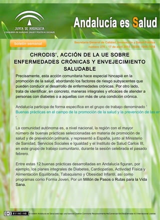 boletín semanal Secretaría General de Calidad, Innovación y Salud Pública
El boletín Andalucía es Salud está bajo una licencia Creative Commons Reconocimiento-NoComercial-SinObraDerivada 4.0 Internacional License.
número 278 – 17 de abril 2015 / ISSN: 1998-7418
Precisamente, esta acción comunitaria hace especial hincapié en la
promoción de la salud, abordando los factores de riesgo subyacentes que
pueden conducir al desarrollo de enfermedades crónicas. Por otro lado,
trata de identificar, en concreto, maneras integrales y eficaces de atender a
personas con diabetes o a aquellas con más de una condición crónica.
Andalucía participa de forma específica en el grupo de trabajo denominado ‘
Buenas prácticas en el campo de la promoción de la salud y la prevención de las en
’.
La comunidad autónoma es, a nivel nacional, la región con el mayor
número de buenas prácticas seleccionadas en materia de promoción de
salud y de prevención primaria, y representó a España, junto al Ministerio
de Sanidad, Servicios Sociales e Igualdad y el Instituto de Salud Carlos III,
en este grupo de trabajo comunitario, durante la sesión celebrada el pasado
febrero.
Entre estas 12 buenas prácticas desarrolladas en Andalucía figuran, por
ejemplo, los planes integrales de Diabetes, Cardiopatías, Actividad Física y
Alimentación Equilibrada, Tabaquismo y Obesidad Infantil, así como
programas como Forma Joven, Por un Millón de Pasos o Rutas para la Vida
Sana.
CHRODIS’, ACCIÓN DE LA UE SOBRECHRODIS’, ACCIÓN DE LA UE SOBRE
ENFERMEDADES CRÓNICAS Y ENVEJECIMIENTOENFERMEDADES CRÓNICAS Y ENVEJECIMIENTO
SALUDABLESALUDABLE
 