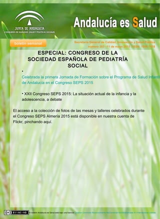 boletín semanal Secretaría General de Calidad, Innovación y Salud Pública
El boletín Andalucía es Salud está bajo una licencia Creative Commons Reconocimiento-NoComercial-SinObraDerivada 4.0 Internacional License.
número 283 –11 de mayo 2015 / ISSN: 1998-7418
•
Celebrada la primera Jornada de Formación sobre el Programa de Salud Infantil
de Andalucía en el Congreso SEPS 2015
• XXII Congreso SEPS 2015: La situación actual de la infancia y la
adolescencia, a debate
El acceso a la colección de fotos de las mesas y talleres celebrados durante
el Congreso SEPS Almería 2015 está disponible en nuestra cuenta de
Flickr, pinchando aquí.
ESPECIAL: CONGRESO DE LAESPECIAL: CONGRESO DE LA
SOCIEDAD ESPAÑOLA DE PEDIATRÍASOCIEDAD ESPAÑOLA DE PEDIATRÍA
SOCIALSOCIAL
 